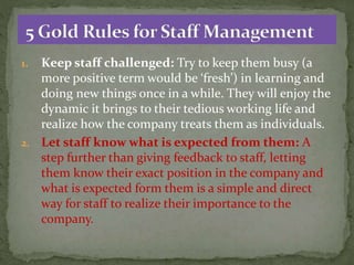 1. Keep staff challenged: Try to keep them busy (a
more positive term would be ‘fresh’) in learning and
doing new things once in a while. They will enjoy the
dynamic it brings to their tedious working life and
realize how the company treats them as individuals.
2. Let staff know what is expected from them: A
step further than giving feedback to staff, letting
them know their exact position in the company and
what is expected form them is a simple and direct
way for staff to realize their importance to the
company.
 