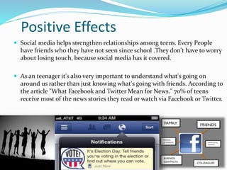 Positive Effects
 Social media helps strengthen relationships among teens. Every People
have friends who they have not seen since school .They don't have to worry
about losing touch, because social media has it covered.
 As an teenager it's also very important to understand what's going on
around us rather than just knowing what's going with friends. According to
the article "What Facebook and Twitter Mean for News." 70% of teens
receive most of the news stories they read or watch via Facebook or Twitter.
 