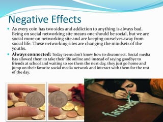 Negative Effects
 As every coin has two sides and addiction to anything is always bad.
Being on social networking site means one should be social, but we are
social more on networking site and are keeping ourselves away from
social life. These networking sites are changing the mindsets of the
youths.
 Always connected: Today teens don’t know how to disconnect. Social media
has allowed them to take their life online and instead of saying goodbye to
friends at school and waiting to see them the next day, they just go home and
jump on their favorite social media network and interact with them for the rest
of the day.
 