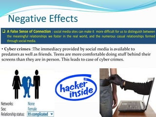 Negative Effects
• Cyber crimes :The immediacy provided by social media is available to
predators as well as friends. Teens are more comfortable doing stuff behind their
screens than they are in person. This leads to case of cyber crimes.
 