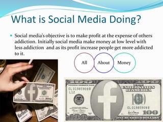 What is Social Media Doing?
 Social media’s objective is to make profit at the expense of others
addiction. Initially social media make money at low level with
less addiction and as its profit increase people get more addicted
to it.
MoneyAboutAll
 
