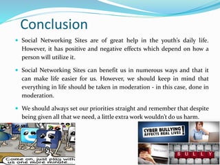 Conclusion
 Social Networking Sites are of great help in the youth’s daily life.
However, it has positive and negative effects which depend on how a
person will utilize it.
 Social Networking Sites can benefit us in numerous ways and that it
can make life easier for us. However, we should keep in mind that
everything in life should be taken in moderation - in this case, done in
moderation.
 We should always set our priorities straight and remember that despite
being given all that we need, a little extra work wouldn’t do us harm.
 