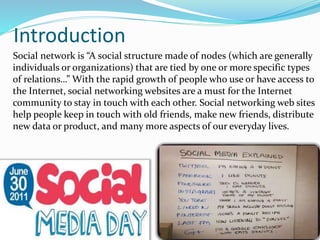 Introduction
Social network is “A social structure made of nodes (which are generally
individuals or organizations) that are tied by one or more specific types
of relations…” With the rapid growth of people who use or have access to
the Internet, social networking websites are a must for the Internet
community to stay in touch with each other. Social networking web sites
help people keep in touch with old friends, make new friends, distribute
new data or product, and many more aspects of our everyday lives.
 
