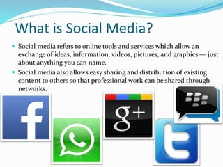 What is Social Media?
 Social media refers to online tools and services which allow an
exchange of ideas, information, videos, pictures, and graphics — just
about anything you can name.
 Social media also allows easy sharing and distribution of existing
content to others so that professional work can be shared through
networks.
 