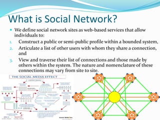 What is Social Network?
 We define social network sites as web-based services that allow
individuals to:
1. Construct a public or semi-public profile within a bounded system,
2. Articulate a list of other users with whom they share a connection,
and
3. View and traverse their list of connections and those made by
others within the system. The nature and nomenclature of these
connections may vary from site to site.
 