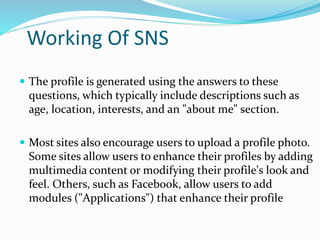 Working Of SNS
 The profile is generated using the answers to these
questions, which typically include descriptions such as
age, location, interests, and an "about me" section.
 Most sites also encourage users to upload a profile photo.
Some sites allow users to enhance their profiles by adding
multimedia content or modifying their profile's look and
feel. Others, such as Facebook, allow users to add
modules ("Applications") that enhance their profile
 