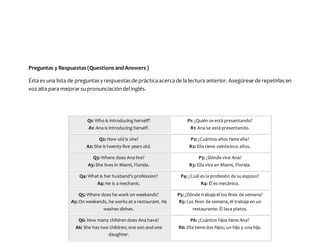 Preguntas y Respuestas (Questions andAnswers )
Éstaes una lista de preguntas y respuestas de prácticaacercade la lectura anterior. Asegúrese de repetirlas en
voz alta para mejorar supronunciacióndelinglés.
Q1: Who is introducing herself?
A1: Ana is introducing herself.
P1: ¿Quién se está presentando?
R1: Ana se está presentando.
Q2: How old is she?
A2: She is twenty-five years old.
P2: ¿Cuántos años tiene ella?
R2: Ella tiene veinticinco años.
Q3: Where does Ana live?
A3: She lives in Miami, Florida.
P3: ¿Dónde vive Ana?
R3: Ella vive en Miami, Florida.
Q4: What is her husband’s profession?
A4: He is a mechanic.
P4: ¿Cuál es la profesión de su esposo?
R4: Él es mecánico.
Q5: Where does he work on weekends?
A5: On weekends, he works at a restaurant. He
washes dishes.
P5: ¿Dónde trabaja él los fines de semana?
R5: Los fines de semana, él trabaja en un
restaurante. Él lava platos.
Q6: How many children does Ana have?
A6: She has two children; one son and one
daughter.
P6: ¿Cuántos hijos tiene Ana?
R6: Ella tiene dos hijos; un hijo y una hija.
 