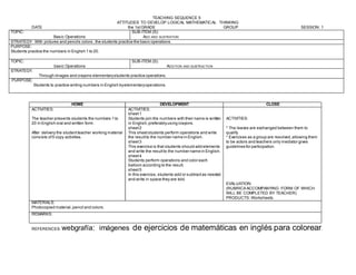 TEACHING SEQUENCE 5
ATTITUDES TO DEVELOP LOGICAL MATHEMATICAL THINKING
DATE the 1stGRADE GROUP SESSION: 1
TOPIC:
Basic Operations
SUB-ITEM (S):
ADD AND SUSTRATION
STRATEGY: With pictures and pencils colors ,the students practice the basic operations.
PURPOSE:
Students practice the numbers in English 1 to 20.
TOPIC:
basic Operations
SUB-ITEM (S):
ADDITION AND SUBTRACTION
STRATEGY.
Through images and crayons elementarystudents practice operations.
PURPOSE:
Students to practice writing numbers in English byelementaryoperations.
REFERENCES: webgrafía: imágenes de ejercicios de matemáticas en inglés para colorear.
HOME DEVELOPMENT CLOSE
ACTIVITIES:
The teacher presents students the numbers 1 to
20 in English oral and written form.
After delivery the studentteacher working material
consists of5 copy activities.
ACTIVITIES:
sheet1
Students join the numbers with their name is written
in English,preferablyusing crayons.
sheet2
This sheetstudents perform operations and write
the resultto the number name in English.
sheet3
This exercise is that students should add elements
and write the resultto the number name in English.
sheet4
Students perform operations and color each
balloon according to the result.
sheet5
In this exercise, students add or subtractas needed
and write in space they are told.
ACTIVITIES:
* The leaves are exchanged between them to
qualify
* Exercises as a group are resolved,allowing them
to be actors and teachers only mediator gives
guidelines for participation.
EVALUATION:
(RUBRICA ACCOMPANYING FORM OF WHICH
WILL BE COMPLETED BY TEACHER)
PRODUCTS: Worksheets.
MATERIALS:
Photocopied material,pencil and colors.
REMARKS:
 