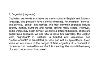 1. Cognates (cognates)
Cognates are words that have the same script in English and Spanish
language, and probably have a similar meaning. For example, "service"
and service, "dentist" and dentist. The most common cognates include
country names, numbers and names among many others. However,
some words may seem similar, yet have a different meaning. These are
called false cognates, we see why in these two examples: the English
word "significant" in Castilian is headed and insensitive, and
"understandable" is translated as wide and not as sympathetic. Even
when we are aware of the danger of false cognates, it is essential to
remember that no word has an absolute meaning: the essential meaning
of a word depends on its context.
 
