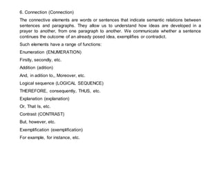 6. Connection (Connection)
The connective elements are words or sentences that indicate semantic relations between
sentences and paragraphs. They allow us to understand how ideas are developed in a
prayer to another, from one paragraph to another. We communicate whether a sentence
continues the outcome of an already posed idea, exemplifies or contradict.
Such elements have a range of functions:
Enumeration (ENUMERATION)
Firstly, secondly, etc.
Addition (adition)
And, in adition to,, Moreover, etc.
Logical sequence (LOGICAL SEQUENCE)
THEREFORE, consequently, THUS, etc.
Explanation (explanation)
Or, That Is, etc.
Contrast (CONTRAST)
But, however, etc.
Exemplification (exemplification)
For example, for instance, etc.
 