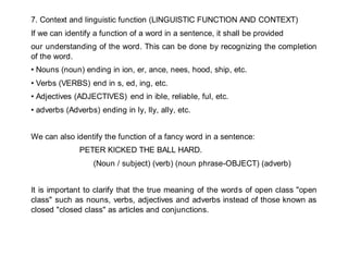 7. Context and linguistic function (LINGUISTIC FUNCTION AND CONTEXT)
If we can identify a function of a word in a sentence, it shall be provided
our understanding of the word. This can be done by recognizing the completion
of the word.
• Nouns (noun) ending in ion, er, ance, nees, hood, ship, etc.
• Verbs (VERBS) end in s, ed, ing, etc.
• Adjectives (ADJECTIVES) end in ible, reliable, ful, etc.
• adverbs (Adverbs) ending in ly, lly, ally, etc.
We can also identify the function of a fancy word in a sentence:
PETER KICKED THE BALL HARD.
(Noun / subject) (verb) (noun phrase-OBJECT) (adverb)
It is important to clarify that the true meaning of the words of open class "open
class" such as nouns, verbs, adjectives and adverbs instead of those known as
closed "closed class" as articles and conjunctions.
 