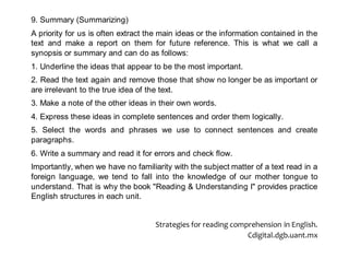 9. Summary (Summarizing)
A priority for us is often extract the main ideas or the information contained in the
text and make a report on them for future reference. This is what we call a
synopsis or summary and can do as follows:
1. Underline the ideas that appear to be the most important.
2. Read the text again and remove those that show no longer be as important or
are irrelevant to the true idea of the text.
3. Make a note of the other ideas in their own words.
4. Express these ideas in complete sentences and order them logically.
5. Select the words and phrases we use to connect sentences and create
paragraphs.
6. Write a summary and read it for errors and check flow.
Importantly, when we have no familiarity with the subject matter of a text read in a
foreign language, we tend to fall into the knowledge of our mother tongue to
understand. That is why the book "Reading & Understanding I" provides practice
English structures in each unit.
Strategies for reading comprehension in English.
Cdigital.dgb.uant.mx
 