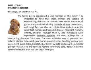 FIRST LECTURE
STRATEGY: COGNATES
Diseases you can catch from your Pet.
The family pet is considered a true member of the family. It is
important to note that these animals are capable of
transmitting diseases to humans. Pets harbor a number of
germsand parasites including bacteria, viruses, protozoans,
and fungi. Pets can also carry fleas, ticks, and mites, which
can infect humans and transmit disease. Pregnant women,
infants, children younger than 5, and individuals with
suppressed immune systems are most susceptible to
contracting diseases from pets. The most effective way to prevent pet-
related disease is to wash your hands properly after handling pets or pet
excrement, avoid getting scratched or bitten by pets, and ensure your pet is
properly vaccinated and receives routine veterinary care. Below are some
common diseases that you can catch from you
 