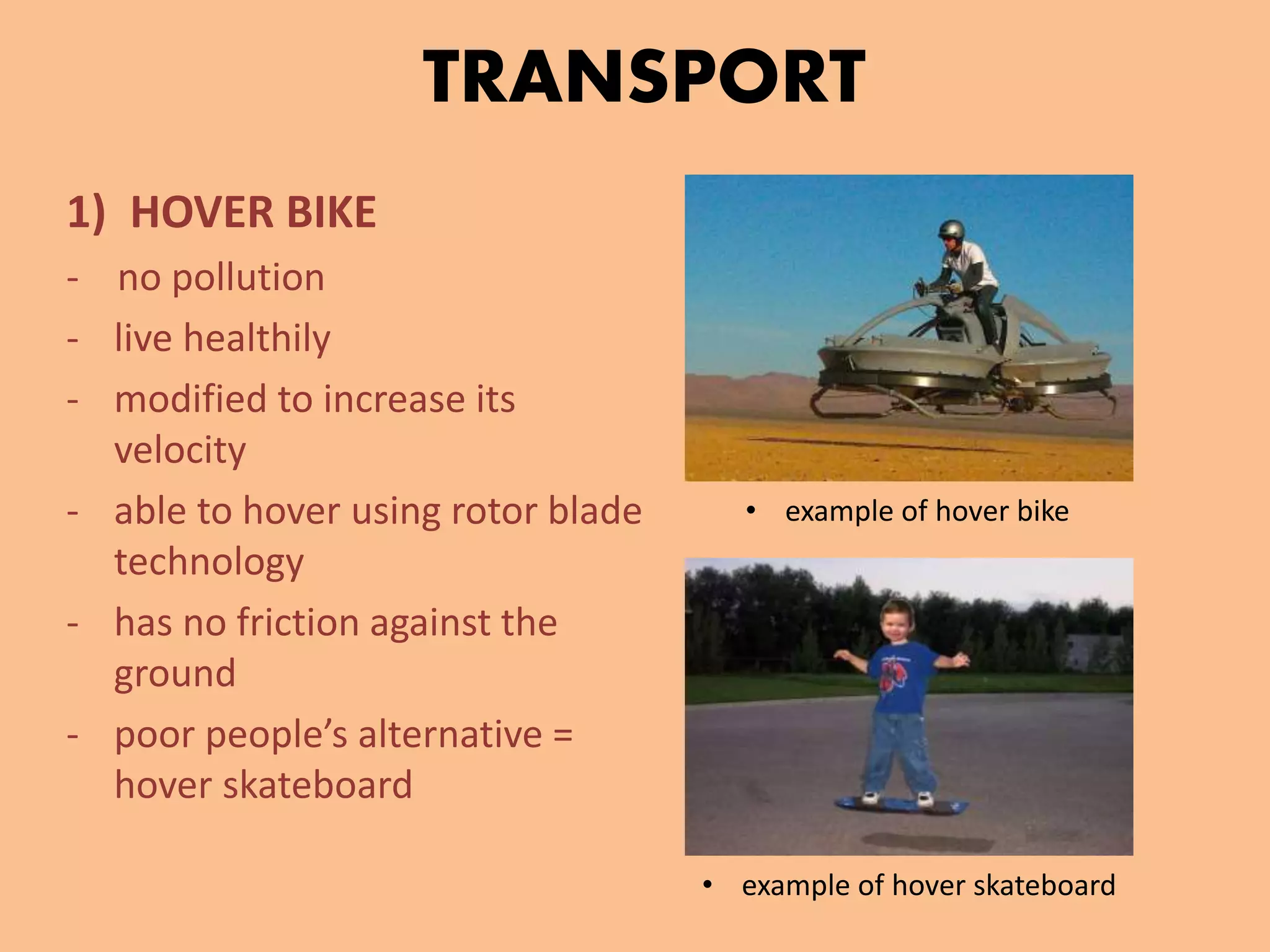 TRANSPORT
1) HOVER BIKE
- no pollution
- live healthily
- modified to increase its
velocity
- able to hover using rotor blade
technology
- has no friction against the
ground
- poor people’s alternative =
hover skateboard
• example of hover bike
• example of hover skateboard
 