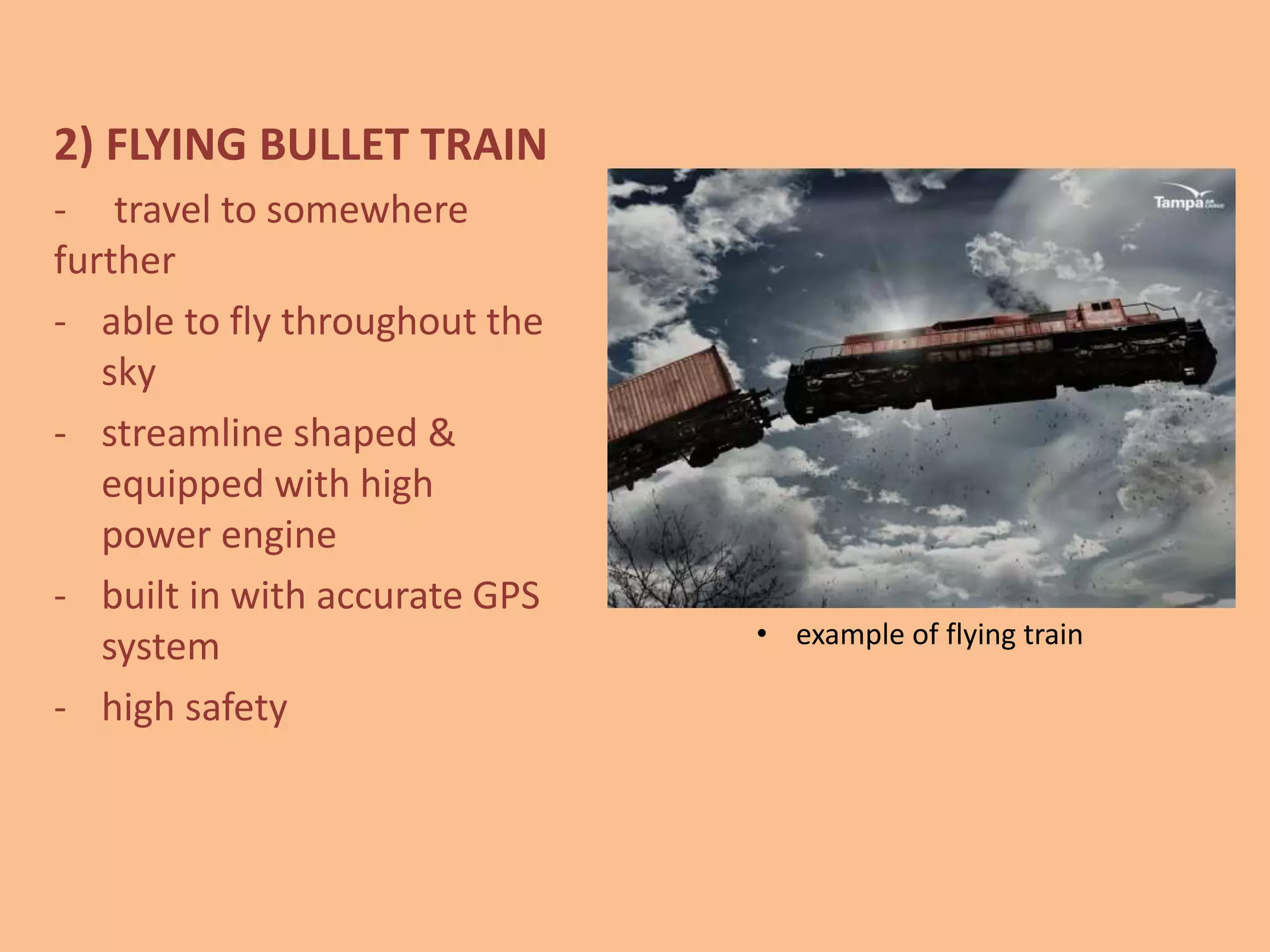 2) FLYING BULLET TRAIN
- travel to somewhere
further
- able to fly throughout the
sky
- streamline shaped &
equipped with high
power engine
- built in with accurate GPS
system
- high safety
• example of flying train
 