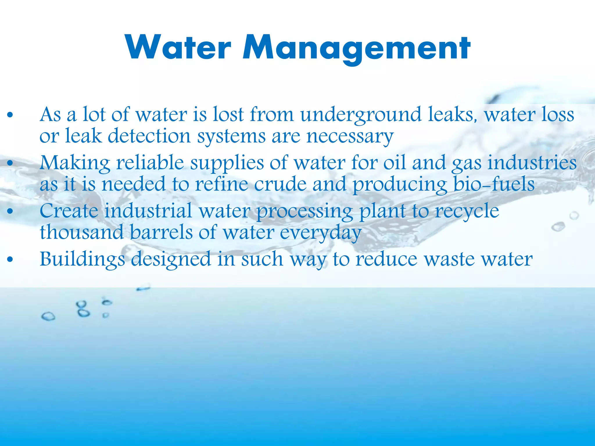 Water Management
• As a lot of water is lost from underground leaks, water loss
or leak detection systems are necessary
• Making reliable supplies of water for oil and gas industries
as it is needed to refine crude and producing bio-fuels
• Create industrial water processing plant to recycle
thousand barrels of water everyday
• Buildings designed in such way to reduce waste water
 