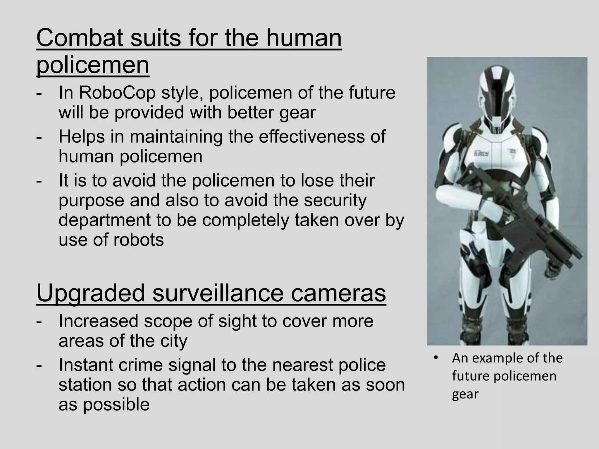 Combat suits for the human
policemen
- In RoboCop style, policemen of the future
will be provided with better gear
- Helps in maintaining the effectiveness of
human policemen
- It is to avoid the policemen to lose their
purpose and also to avoid the security
department to be completely taken over by
use of robots
Upgraded surveillance cameras
- Increased scope of sight to cover more
areas of the city
- Instant crime signal to the nearest police
station so that action can be taken as soon
as possible
• An example of the
future policemen
gear
 