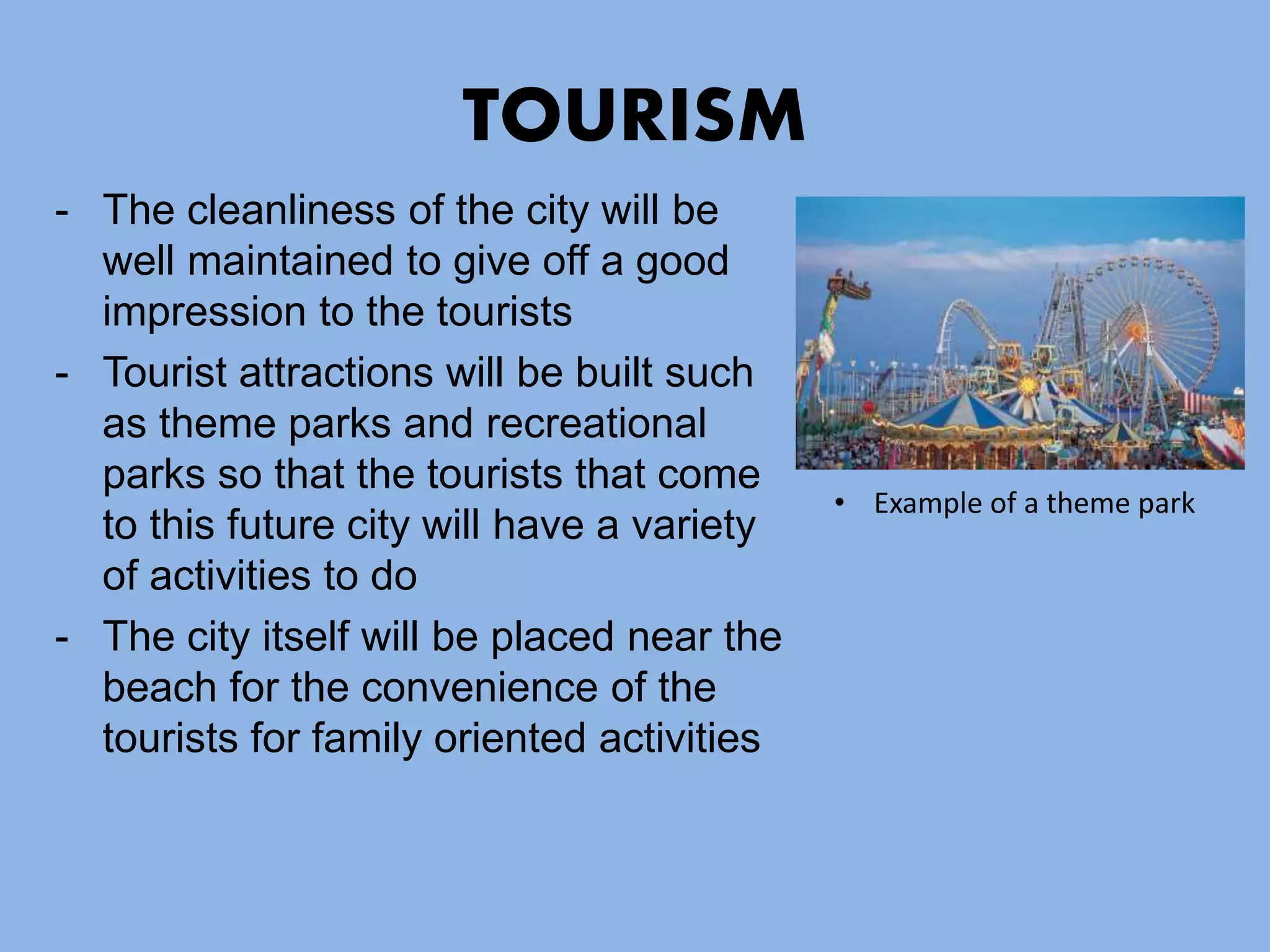 TOURISM
- The cleanliness of the city will be
well maintained to give off a good
impression to the tourists
- Tourist attractions will be built such
as theme parks and recreational
parks so that the tourists that come
to this future city will have a variety
of activities to do
- The city itself will be placed near the
beach for the convenience of the
tourists for family oriented activities
• Example of a theme park
 
