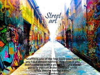 Street
art
“Graffiti is one of the few tools you have if
you have almost nothing. And even if you
don’t come up with a picture to cure world
poverty you can make someone smile
while they’re having a piss.”
– Banksy
 