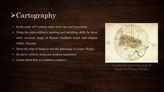 Cartography
Leonardo’s accurate map of
Imola for Cesare Borgia
• In the early 16th century maps were rare and inaccurate.
• Using his extra-ordinary painting and sketching skills, he drew
some accurate maps of Roman Southern Coast and Chiana
Valley, Tuscany.
• Drew the map of Imola to win the patronage of Cesare Borgia.
• He did so without using any modern equipment.
• Cesare hired him as a military engineer.
 