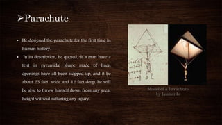 Model of a Parachute
by Leonardo
Parachute
• He designed the parachute for the first time in
human history.
• In its description, he quoted, "If a man have a
tent in pyramidal shape made of linen
openings have all been stopped up, and it be
about 23 feet wide and 12 feet deep, he will
be able to throw himself down from any great
height without suffering any injury.
 