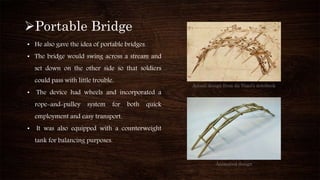 Portable Bridge
• He also gave the idea of portable bridges.
• The bridge would swing across a stream and
set down on the other side so that soldiers
could pass with little trouble.
• The device had wheels and incorporated a
rope-and-pulley system for both quick
employment and easy transport.
• It was also equipped with a counterweight
tank for balancing purposes.
Actual design from da Vinci’s notebook
Animated design
 