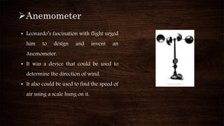 Anemometer
• Leonardo’s fascination with flight urged
him to design and invent an
Anemometer.
• It was a device that could be used to
determine the direction of wind.
• It also could be used to find the speed of
air using a scale hung on it.
 