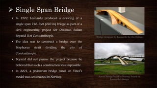  Single Span Bridge
• In 1502, Leonardo produced a drawing of a
single span 720-foot (220 m) bridge as part of a
civil engineering project for Ottoman Sultan
Beyazid II of Constantinople.
• The idea was to construct a bridge over the
Bosphorus strait dividing the city of
Constantinople.
• Beyazid did not pursue the project because he
believed that such a construction was impossible.
• In 2001, a pedestrian bridge based on Vinci’s
model was constructed in Norway.
Bridge designed by Leonardo for the Sultan
Actual bridge build in Norway based on
Leonardo’s design
 
