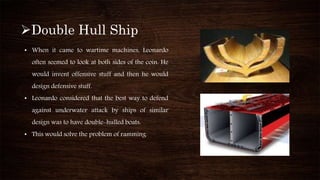 Double Hull Ship
• When it came to wartime machines, Leonardo
often seemed to look at both sides of the coin. He
would invent offensive stuff and then he would
design defensive stuff.
• Leonardo considered that the best way to defend
against underwater attack by ships of similar
design was to have double-hulled boats.
• This would solve the problem of ramming.
 