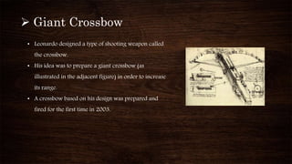  Giant Crossbow
• Leonardo designed a type of shooting weapon called
the crossbow.
• His idea was to prepare a giant crossbow (as
illustrated in the adjacent figure) in order to increase
its range.
• A crossbow based on his design was prepared and
fired for the first time in 2003.
 