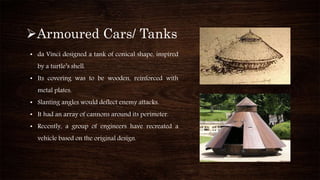 Armoured Cars/ Tanks
• da Vinci designed a tank of conical shape, inspired
by a turtle’s shell.
• Its covering was to be wooden, reinforced with
metal plates.
• Slanting angles would deflect enemy attacks.
• It had an array of cannons around its perimeter.
• Recently, a group of engineers have recreated a
vehicle based on the original design.
 