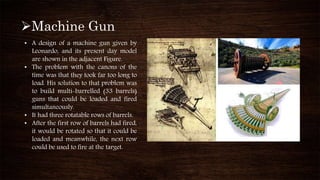 Machine Gun
• A design of a machine gun given by
Leonardo, and its present day model
are shown in the adjacent Figure.
• The problem with the canons of the
time was that they took far too long to
load. His solution to that problem was
to build multi-barrelled (33 barrels)
guns that could be loaded and fired
simultaneously.
• It had three rotatable rows of barrels.
• After the first row of barrels had fired,
it would be rotated so that it could be
loaded and meanwhile, the next row
could be used to fire at the target.
 