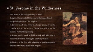 St. Jerome in the Wilderness
• This is one of the early paintings of Vinci.
• It depicts the retreat of St. Jerome to the Syrian desert.
• The painting is, in fact, incomplete.
• St. Jerome kneels in a rocky landscape, gazing toward a
crucifix which can be seen faintly sketched in at the
extreme right of the painting.
• In Jerome's right hand, he holds a rock with which he is
traditionally shown beating his chest in penance.
• At his feet is the lion which became a loyal companion
after he extracted a thorn from its paw.
 