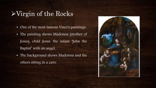 Virgin of the Rocks
• One of the most famous Vinci‘s paintings.
• The painting shows Madonna (mother of
Jesus), child Jesus, the infant ‘John the
Baptist’ with an angel.
• The background shows Madonna and the
others sitting in a cave.
 