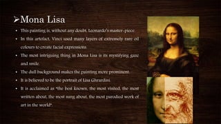 Mona Lisa
• This painting is, without any doubt, Leonardo’s master-piece.
• In this artefact, Vinci used many layers of extremely rare oil
colours to create facial expressions.
• The most intriguing thing in Mona Lisa is its mystifying gaze
and smile.
• The dull background makes the painting more prominent.
• It is believed to be the portrait of Lisa Ghrardini.
• It is acclaimed as “the best known, the most visited, the most
written about, the most sung about, the most parodied work of
art in the world”.
 