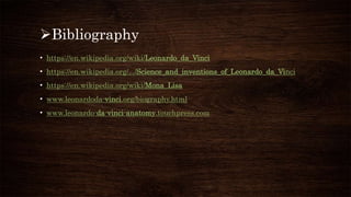 Bibliography
• https://en.wikipedia.org/wiki/Leonardo_da_Vinci
• https://en.wikipedia.org/.../Science_and_inventions_of_Leonardo_da_Vinci
• https://en.wikipedia.org/wiki/Mona_Lisa
• www.leonardoda-vinci.org/biography.html
• www.leonardo-da-vinci-anatomy.touchpress.com
 