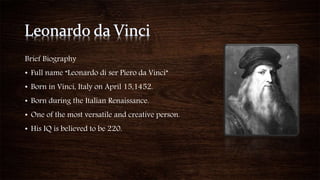 Brief Biography
• Full name “Leonardo di ser Piero da Vinci”
• Born in Vinci, Italy on April 15,1452.
• Born during the Italian Renaissance.
• One of the most versatile and creative person.
• His IQ is believed to be 220.
 