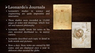 Leonardo’s Journals
• Leonardo's studies in science and
engineering are quite impressive and
innovative.
• These studies were recorded in 13,000
pages of notes and drawings, which fuse
art and natural philosophy.
• Leonardo mostly wrote his notes in his
own invented shorthand i.e., in mirror
cursive.
• Leonardo described each topic in detail in
both words and pictures.
• Now a days, these notes are owned by Bill
Gates, and are displayed once a year in
different cities around the globe.
 