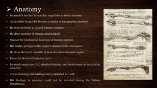  Anatomy
• Leonardo’s teacher Verrocchio urged him to study anatomy.
• As an artist, he quickly became a master of topographic anatomy.
• He was permitted to dissect human corpuses.
• He drew sketches of muscles and tendons.
• Studied the mechanical functions of human skeleton.
• His studies prefigured the modern science of bio-mechanics.
• He drew the heart, vascular system and other internal organs.
• Drew the sketch of foetus in utero.
• Leonardo made over 240 detailed sketches, and wrote many an articles on
anatomy.
• These drawings and writings were published in 1632.
• His findings in anatomy could not be revealed during the Italian
Renaissance.
 