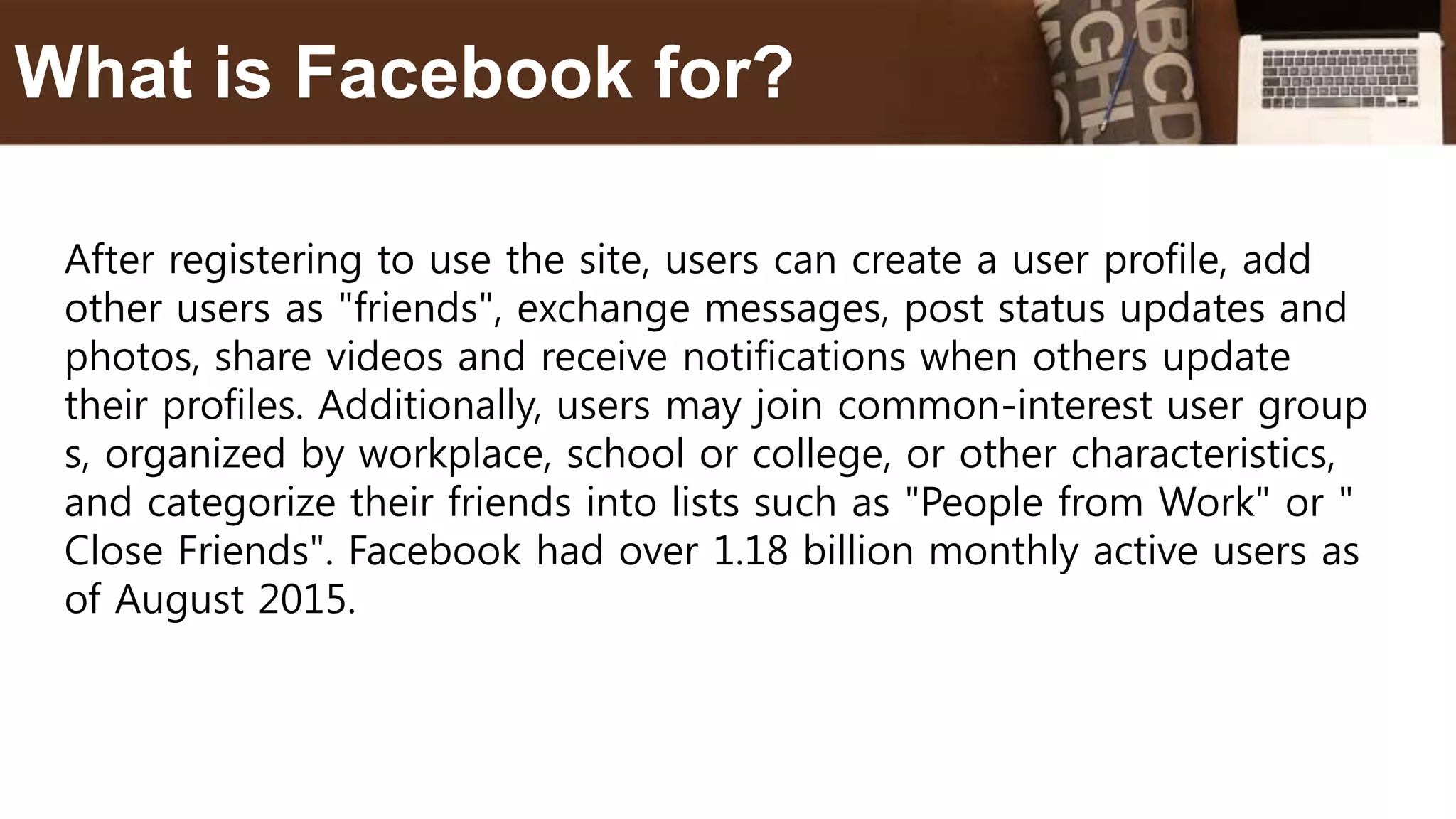 After registering to use the site, users can create a user profile, add
other users as "friends", exchange messages, post status updates and
photos, share videos and receive notifications when others update
their profiles. Additionally, users may join common-interest user group
s, organized by workplace, school or college, or other characteristics,
and categorize their friends into lists such as "People from Work" or "
Close Friends". Facebook had over 1.18 billion monthly active users as
of August 2015.
What is Facebook for?
 