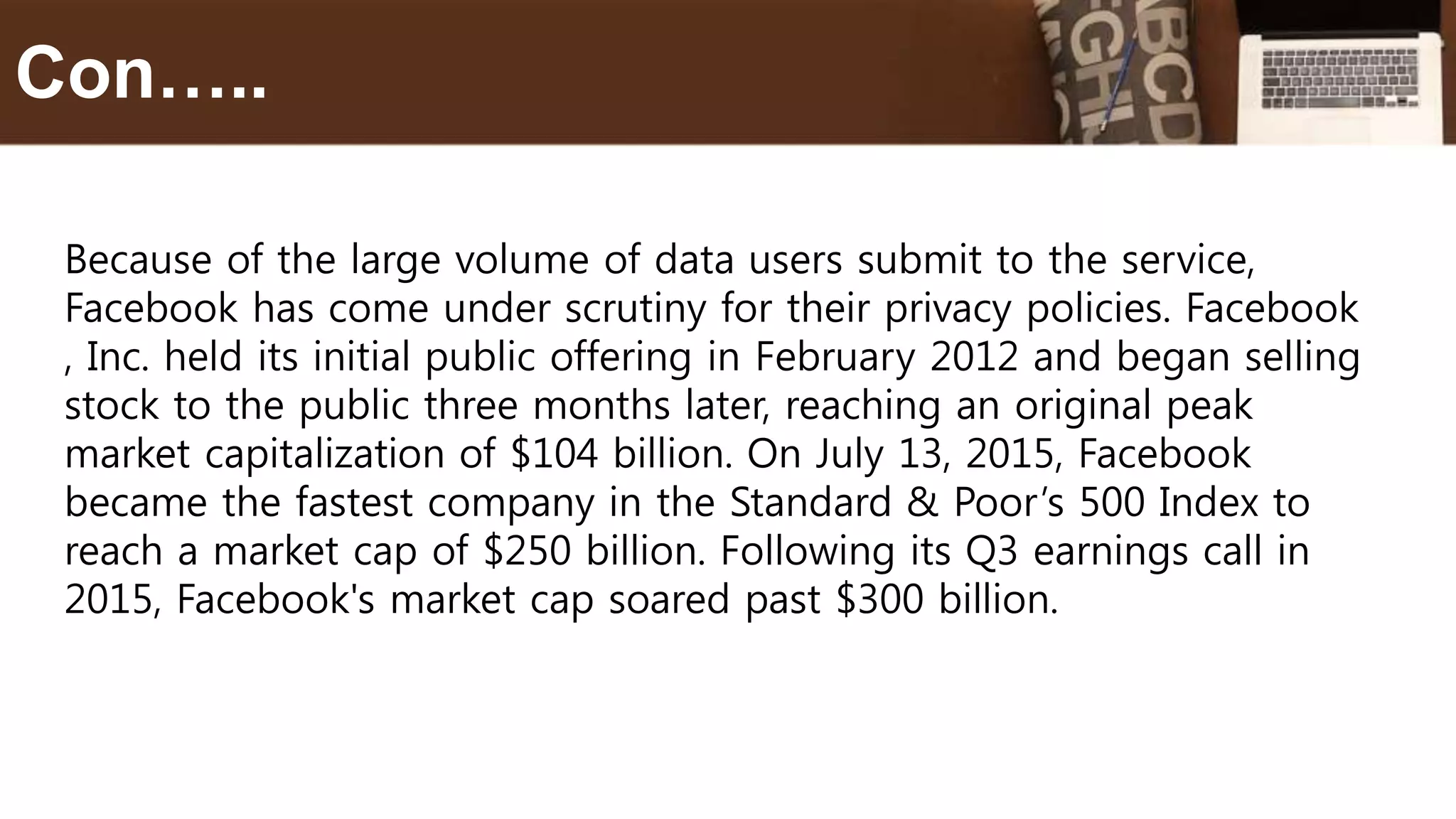 Because of the large volume of data users submit to the service,
Facebook has come under scrutiny for their privacy policies. Facebook
, Inc. held its initial public offering in February 2012 and began selling
stock to the public three months later, reaching an original peak
market capitalization of $104 billion. On July 13, 2015, Facebook
became the fastest company in the Standard & Poor’s 500 Index to
reach a market cap of $250 billion. Following its Q3 earnings call in
2015, Facebook's market cap soared past $300 billion.
Con…..
 