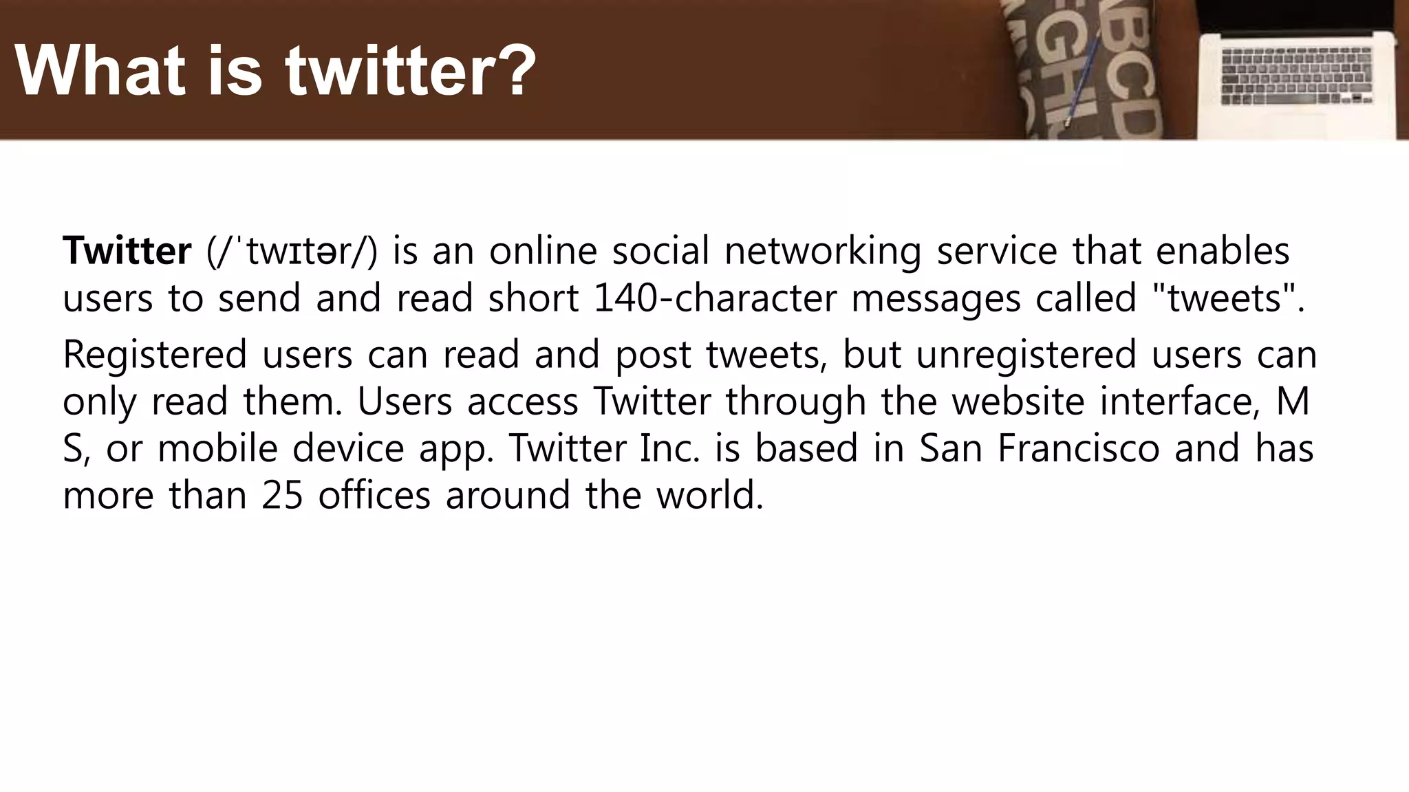 Twitter (/ˈtwɪtər/) is an online social networking service that enables
users to send and read short 140-character messages called "tweets".
Registered users can read and post tweets, but unregistered users can
only read them. Users access Twitter through the website interface, M
S, or mobile device app. Twitter Inc. is based in San Francisco and has
more than 25 offices around the world.
What is twitter?
 