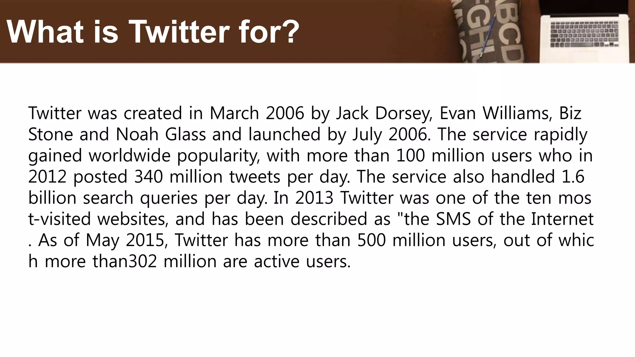 Twitter was created in March 2006 by Jack Dorsey, Evan Williams, Biz
Stone and Noah Glass and launched by July 2006. The service rapidly
gained worldwide popularity, with more than 100 million users who in
2012 posted 340 million tweets per day. The service also handled 1.6
billion search queries per day. In 2013 Twitter was one of the ten mos
t-visited websites, and has been described as "the SMS of the Internet
. As of May 2015, Twitter has more than 500 million users, out of whic
h more than302 million are active users.
What is Twitter for?
 