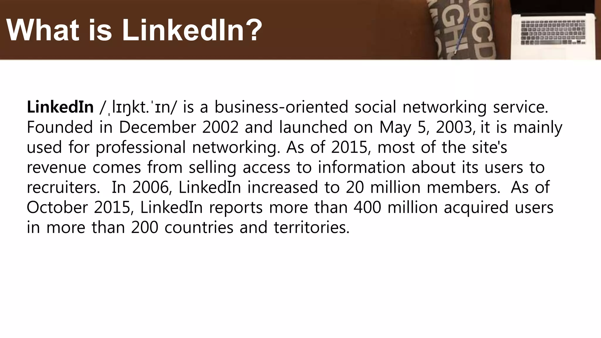 LinkedIn /ˌlɪŋkt.ˈɪn/ is a business-oriented social networking service.
Founded in December 2002 and launched on May 5, 2003, it is mainly
used for professional networking. As of 2015, most of the site's
revenue comes from selling access to information about its users to
recruiters. In 2006, LinkedIn increased to 20 million members. As of
October 2015, LinkedIn reports more than 400 million acquired users
in more than 200 countries and territories.
What is LinkedIn?
 
