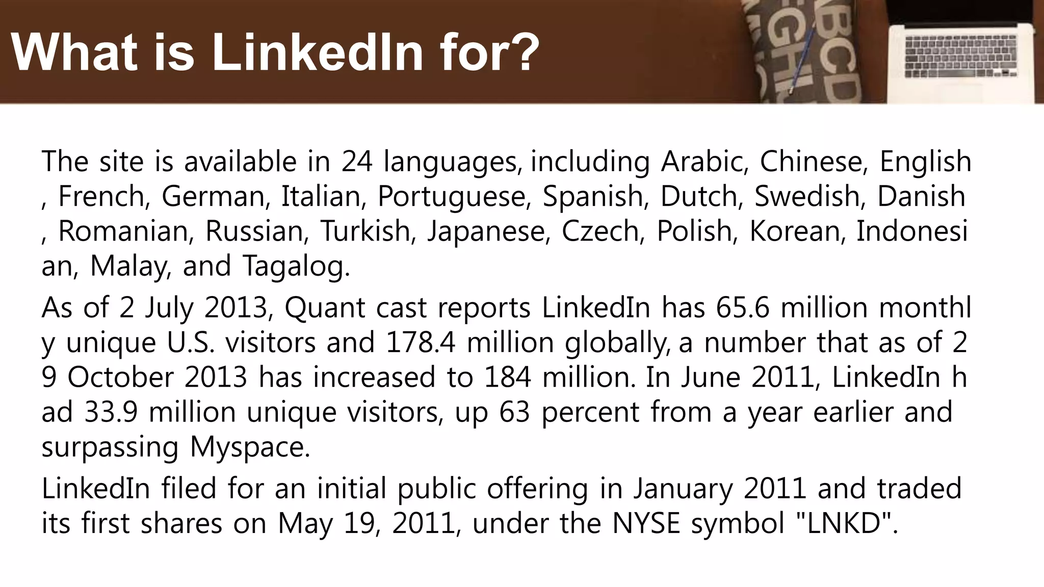 The site is available in 24 languages, including Arabic, Chinese, English
, French, German, Italian, Portuguese, Spanish, Dutch, Swedish, Danish
, Romanian, Russian, Turkish, Japanese, Czech, Polish, Korean, Indonesi
an, Malay, and Tagalog.
As of 2 July 2013, Quant cast reports LinkedIn has 65.6 million monthl
y unique U.S. visitors and 178.4 million globally, a number that as of 2
9 October 2013 has increased to 184 million. In June 2011, LinkedIn h
ad 33.9 million unique visitors, up 63 percent from a year earlier and
surpassing Myspace.
LinkedIn filed for an initial public offering in January 2011 and traded
its first shares on May 19, 2011, under the NYSE symbol "LNKD".
What is LinkedIn for?
 