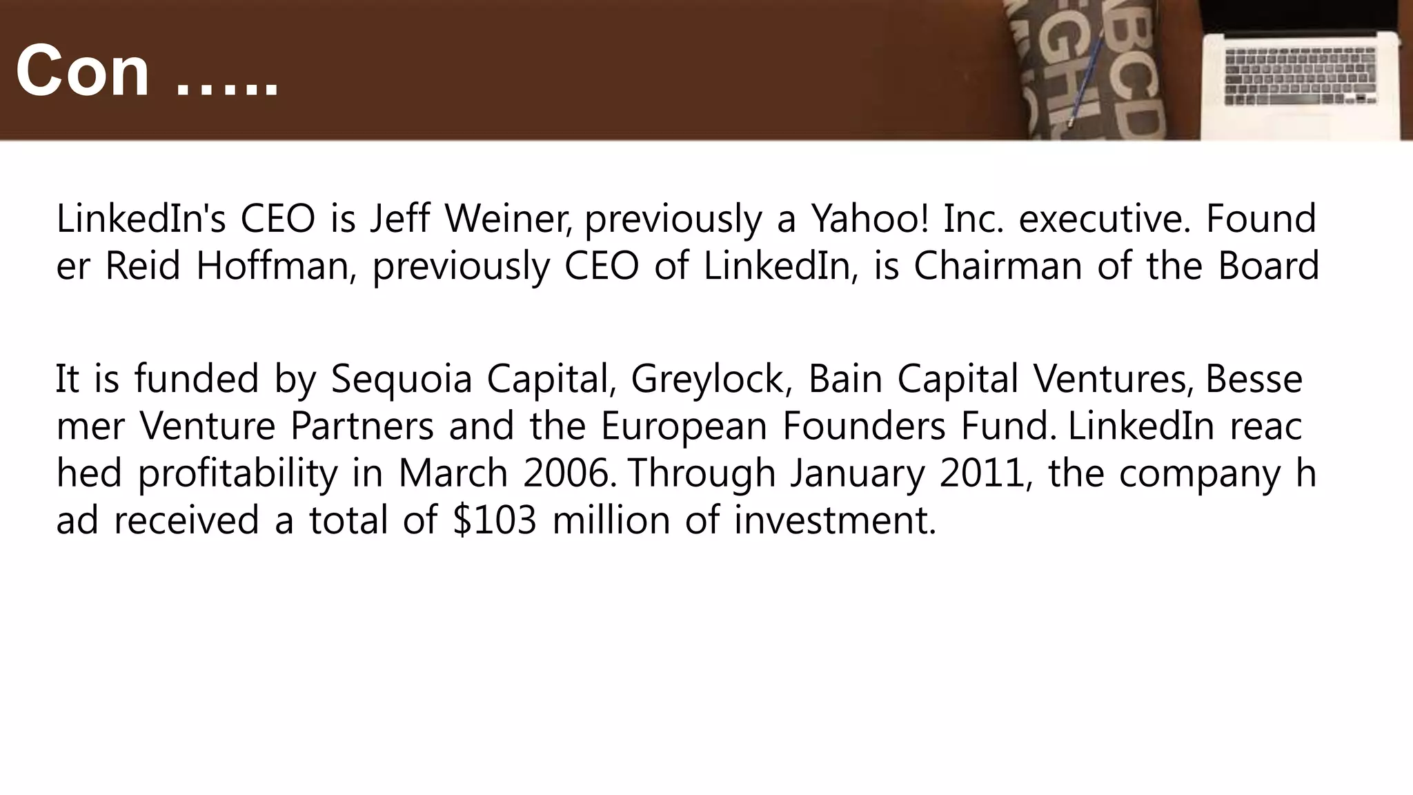 LinkedIn's CEO is Jeff Weiner, previously a Yahoo! Inc. executive. Found
er Reid Hoffman, previously CEO of LinkedIn, is Chairman of the Board
It is funded by Sequoia Capital, Greylock, Bain Capital Ventures, Besse
mer Venture Partners and the European Founders Fund. LinkedIn reac
hed profitability in March 2006. Through January 2011, the company h
ad received a total of $103 million of investment.
Con …..
 