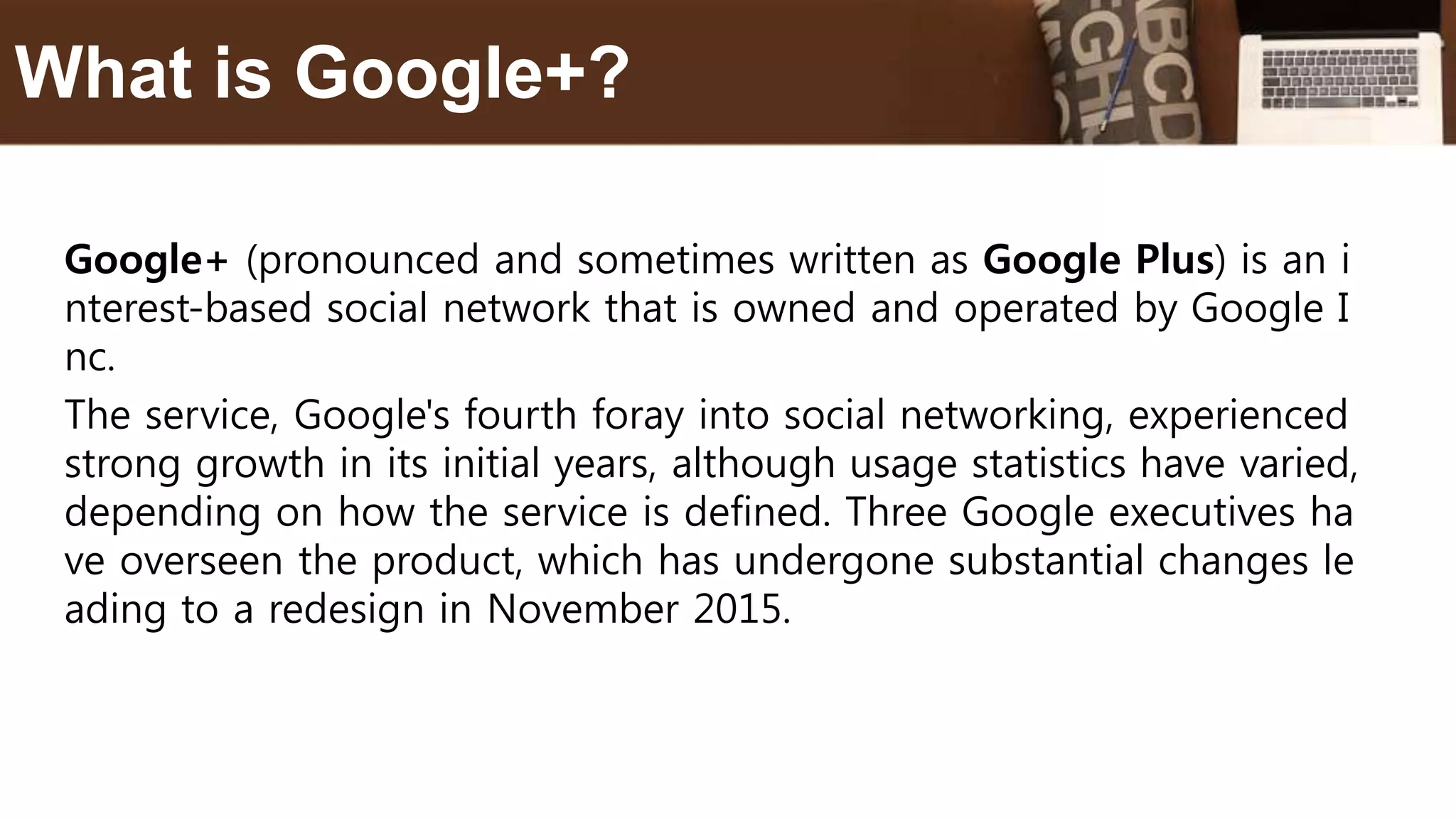 Google+ (pronounced and sometimes written as Google Plus) is an i
nterest-based social network that is owned and operated by Google I
nc.
The service, Google's fourth foray into social networking, experienced
strong growth in its initial years, although usage statistics have varied,
depending on how the service is defined. Three Google executives ha
ve overseen the product, which has undergone substantial changes le
ading to a redesign in November 2015.
What is Google+?
 