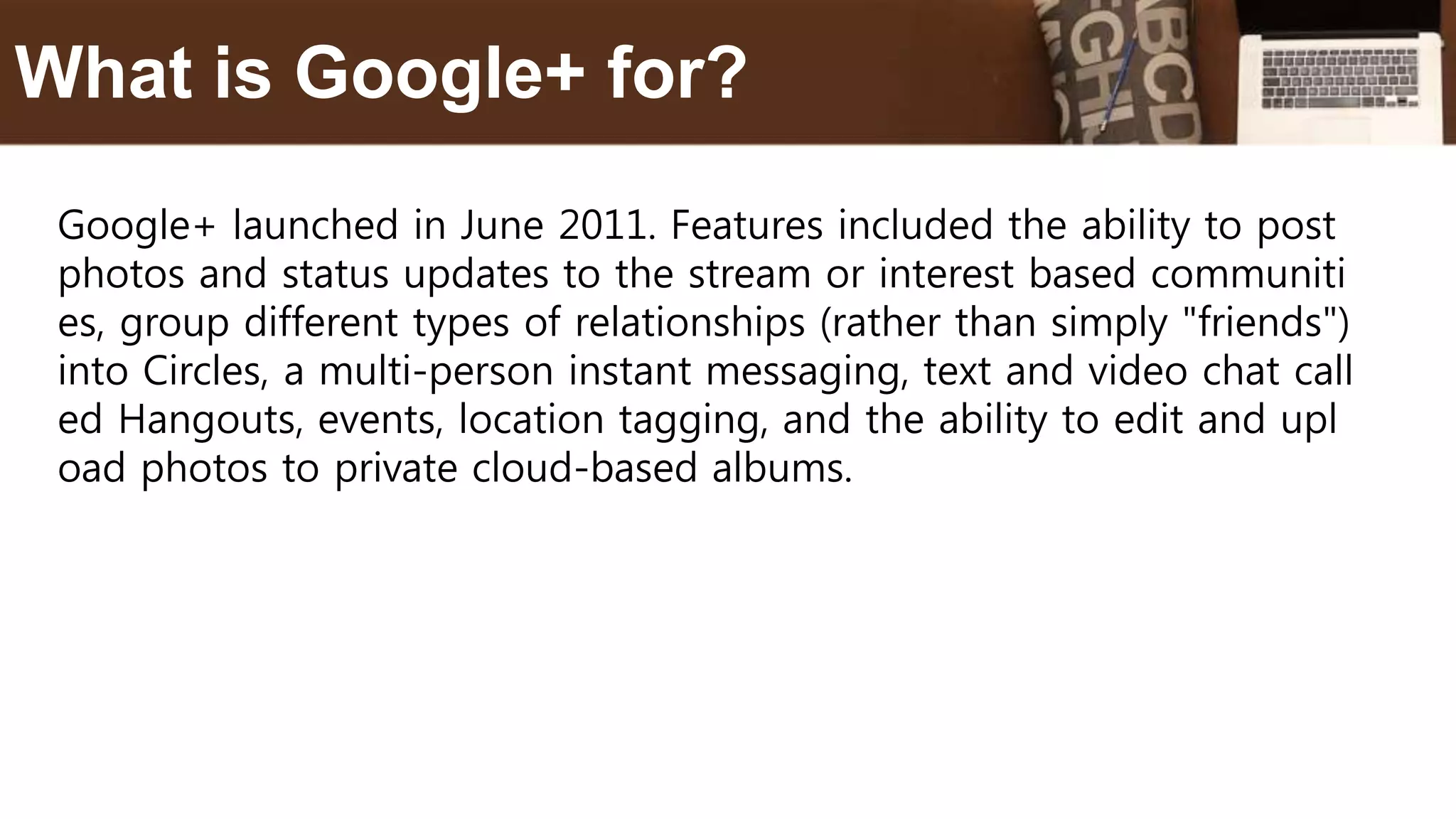 Google+ launched in June 2011. Features included the ability to post
photos and status updates to the stream or interest based communiti
es, group different types of relationships (rather than simply "friends")
into Circles, a multi-person instant messaging, text and video chat call
ed Hangouts, events, location tagging, and the ability to edit and upl
oad photos to private cloud-based albums.
What is Google+ for?
 