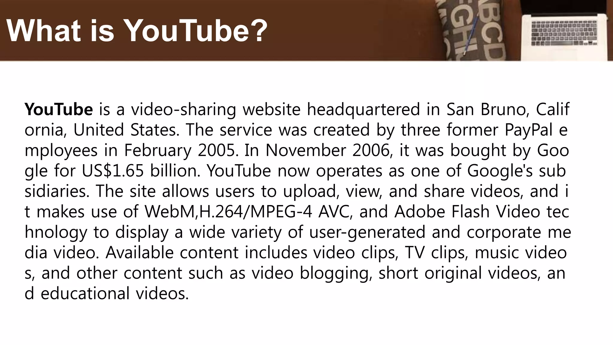 YouTube is a video-sharing website headquartered in San Bruno, Calif
ornia, United States. The service was created by three former PayPal e
mployees in February 2005. In November 2006, it was bought by Goo
gle for US$1.65 billion. YouTube now operates as one of Google's sub
sidiaries. The site allows users to upload, view, and share videos, and i
t makes use of WebM,H.264/MPEG-4 AVC, and Adobe Flash Video tec
hnology to display a wide variety of user-generated and corporate me
dia video. Available content includes video clips, TV clips, music video
s, and other content such as video blogging, short original videos, an
d educational videos.
What is YouTube?
 