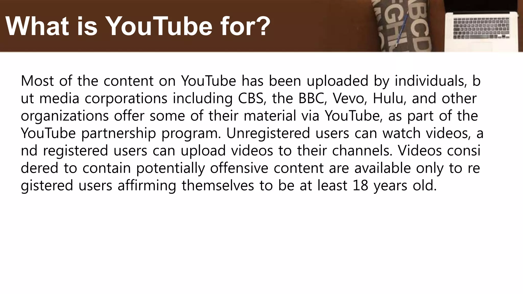 Most of the content on YouTube has been uploaded by individuals, b
ut media corporations including CBS, the BBC, Vevo, Hulu, and other
organizations offer some of their material via YouTube, as part of the
YouTube partnership program. Unregistered users can watch videos, a
nd registered users can upload videos to their channels. Videos consi
dered to contain potentially offensive content are available only to re
gistered users affirming themselves to be at least 18 years old.
What is YouTube for?
 